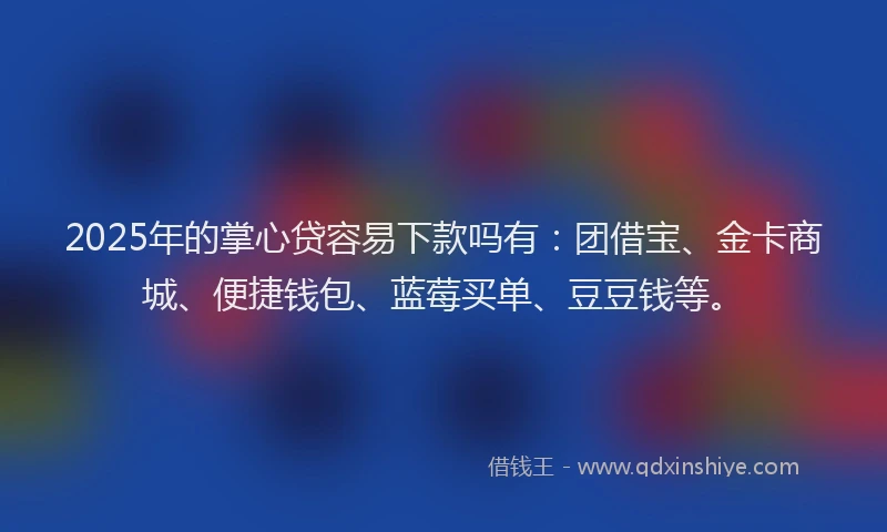 2025年的掌心贷容易下款吗有：团借宝、金卡商城、便捷钱包、蓝莓买单、豆豆钱等。