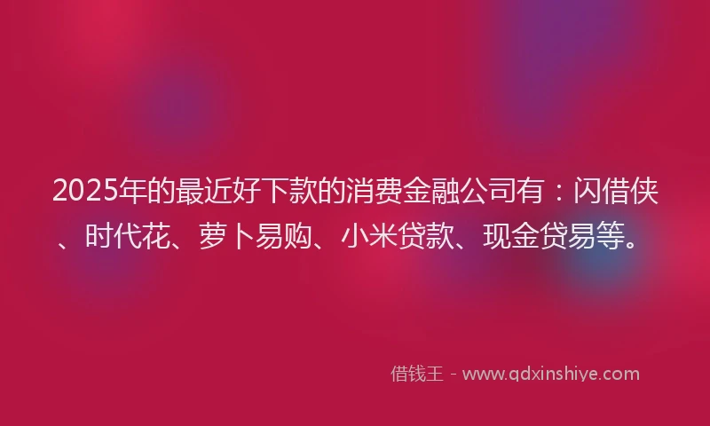 2025年的最近好下款的消费金融公司有：闪借侠、时代花、萝卜易购、小米贷款、现金贷易等。