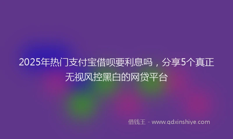 2025年热门支付宝借呗要利息吗，分享5个真正无视风控黑白的网贷平台