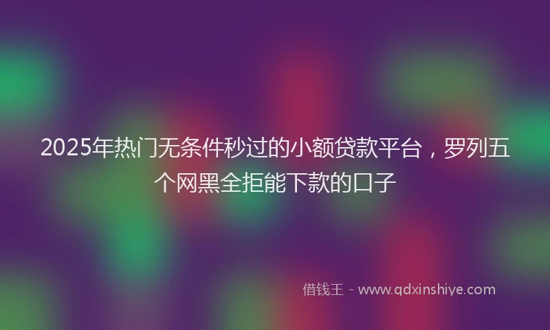 2025年热门无条件秒过的小额贷款平台，罗列五个网黑全拒能下款的口子