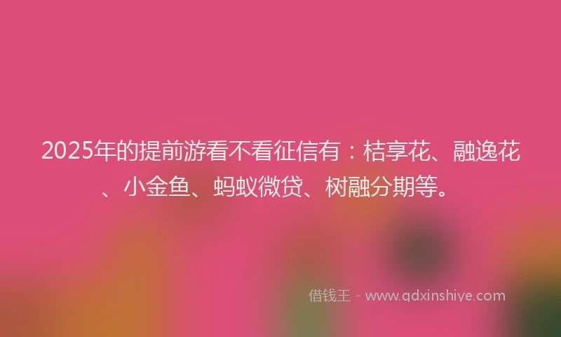 2025年的提前游看不看征信有：桔享花、融逸花、小金鱼、蚂蚁微贷、树融分期等。