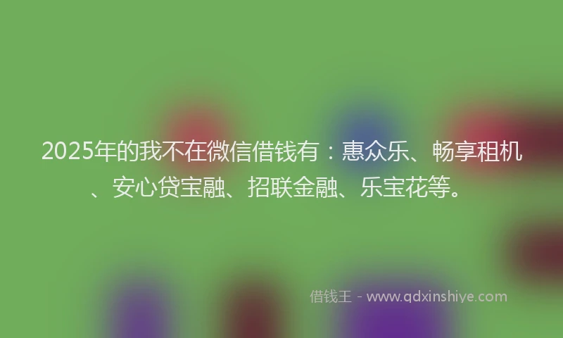 2025年的我不在微信借钱有：惠众乐、畅享租机、安心贷宝融、招联金融、乐宝花等。