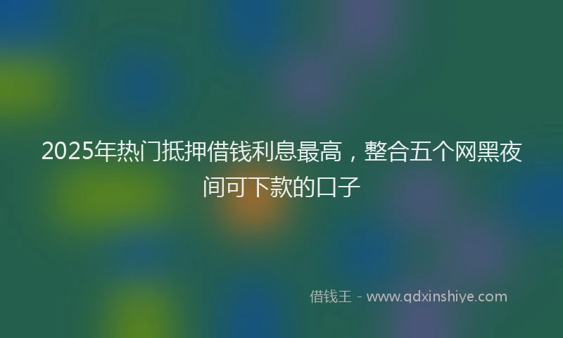 2025年热门抵押借钱利息最高，整合五个网黑夜间可下款的口子