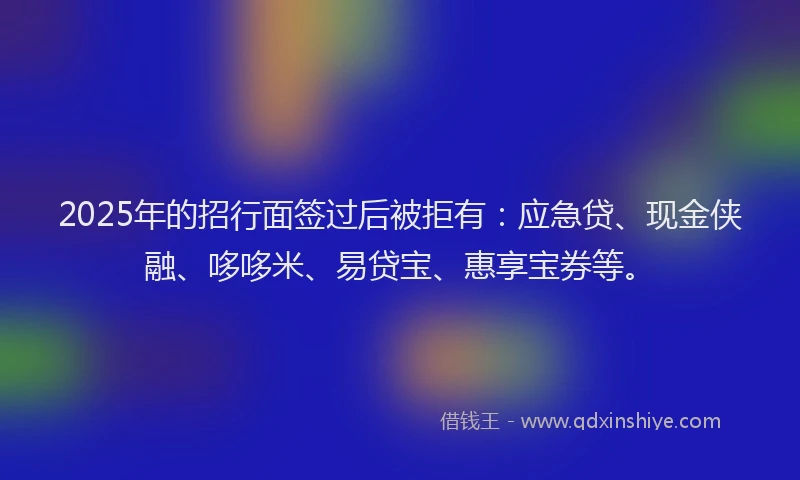 2025年的招行面签过后被拒有：应急贷、现金侠融、哆哆米、易贷宝、惠享宝券等。