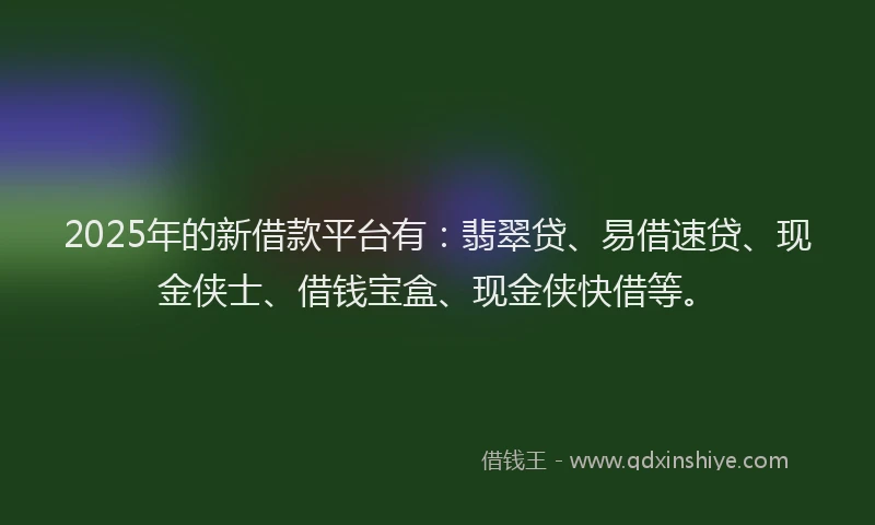 2025年的新借款平台有：翡翠贷、易借速贷、现金侠士、借钱宝盒、现金侠快借等。