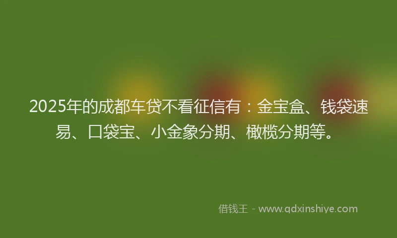 2025年的成都车贷不看征信有：金宝盒、钱袋速易、口袋宝、小金象分期、橄榄分期等。
