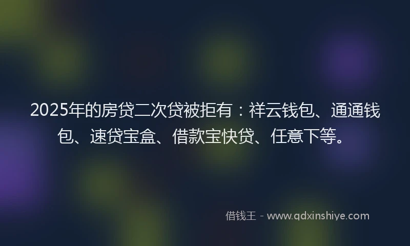 2025年的房贷二次贷被拒有：祥云钱包、通通钱包、速贷宝盒、借款宝快贷、任意下等。