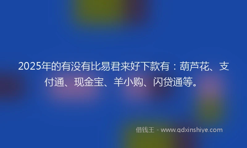 2025年的有没有比易君来好下款有：葫芦花、支付通、现金宝、羊小购、闪贷通等。