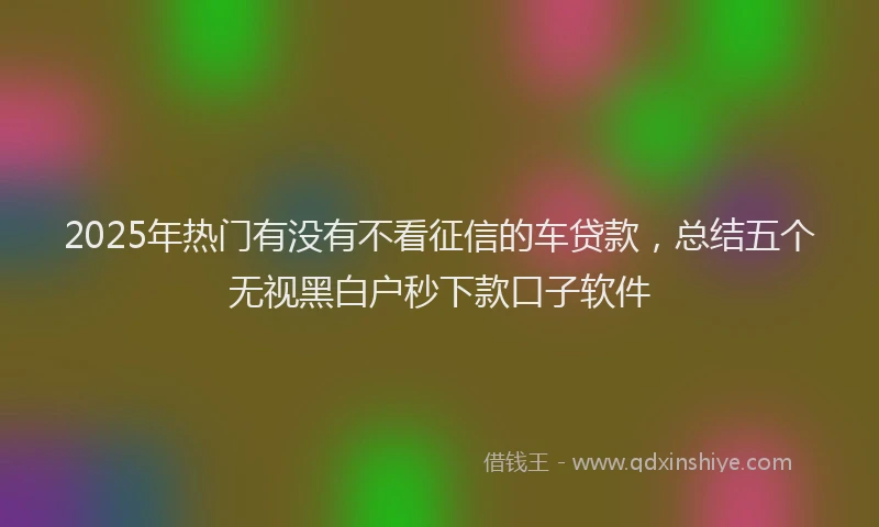 2025年热门有没有不看征信的车贷款，总结五个无视黑白户秒下款口子软件