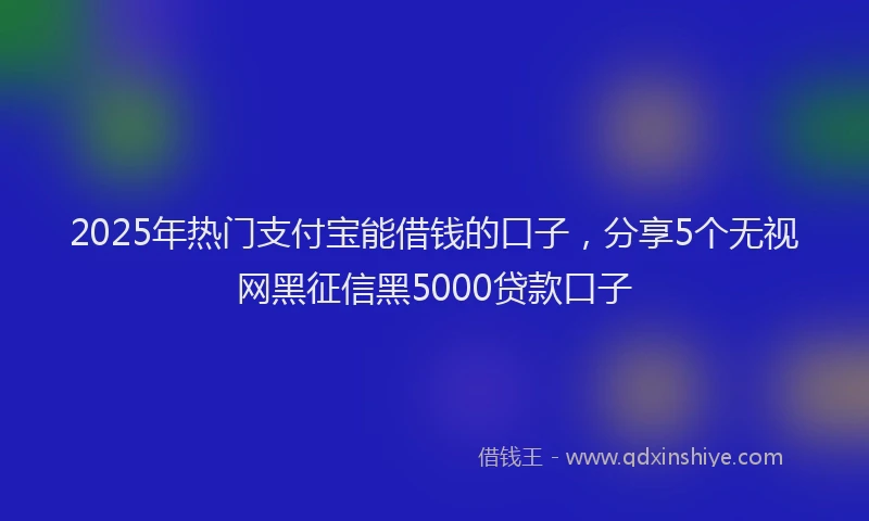 2025年热门支付宝能借钱的口子，分享5个无视网黑征信黑5000贷款口子