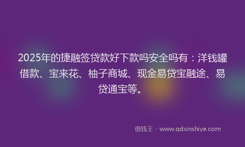 2025年的捷融签贷款好下款吗安全吗有：洋钱罐借款、宝来花、柚子商城、现金易贷宝融途、易贷通宝等。