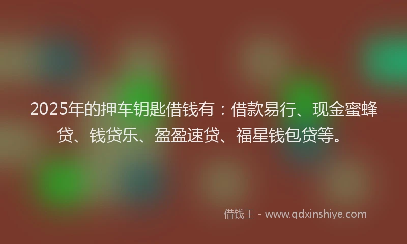 2025年的押车钥匙借钱有：借款易行、现金蜜蜂贷、钱贷乐、盈盈速贷、福星钱包贷等。