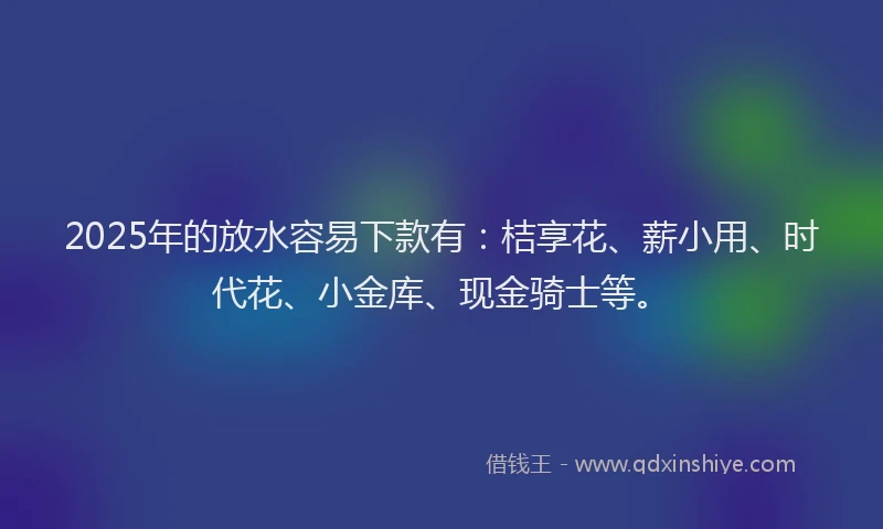2025年的放水容易下款有：桔享花、薪小用、时代花、小金库、现金骑士等。