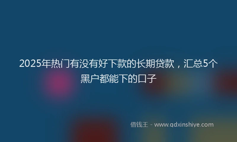 2025年热门有没有好下款的长期贷款，汇总5个黑户都能下的口子