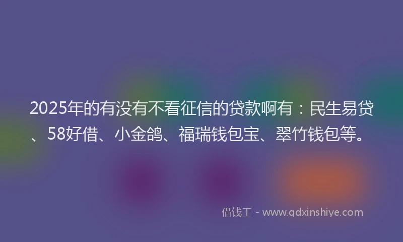 2025年的有没有不看征信的贷款啊有：民生易贷、58好借、小金鸽、福瑞钱包宝、翠竹钱包等。