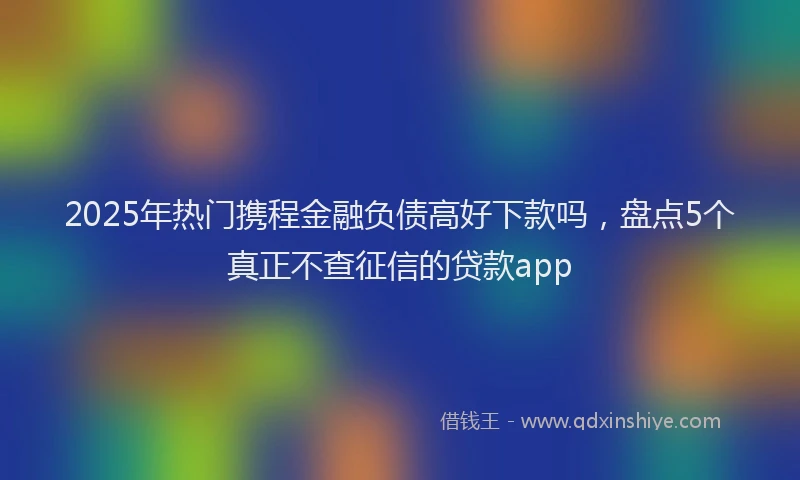 2025年热门携程金融负债高好下款吗，盘点5个真正不查征信的贷款app