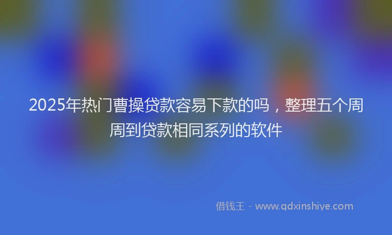 2025年热门曹操贷款容易下款的吗，整理五个周周到贷款相同系列的软件