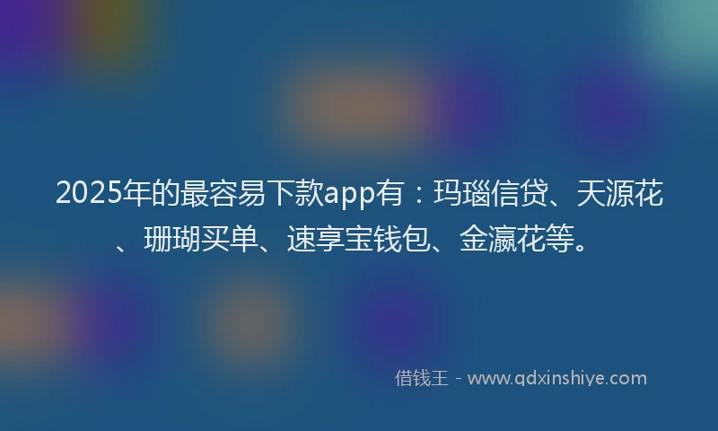 2025年的最容易下款app有：玛瑙信贷、天源花、珊瑚买单、速享宝钱包、金瀛花等。