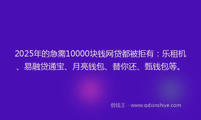 2025年的急需10000块钱网贷都被拒有：乐租机、易融贷通宝、月亮钱包、替你还、甄钱包等。