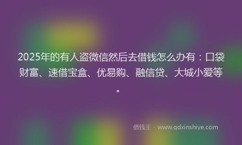2025年的有人盗微信然后去借钱怎么办有：口袋财富、速借宝盒、优易购、融信贷、大城小爱等。