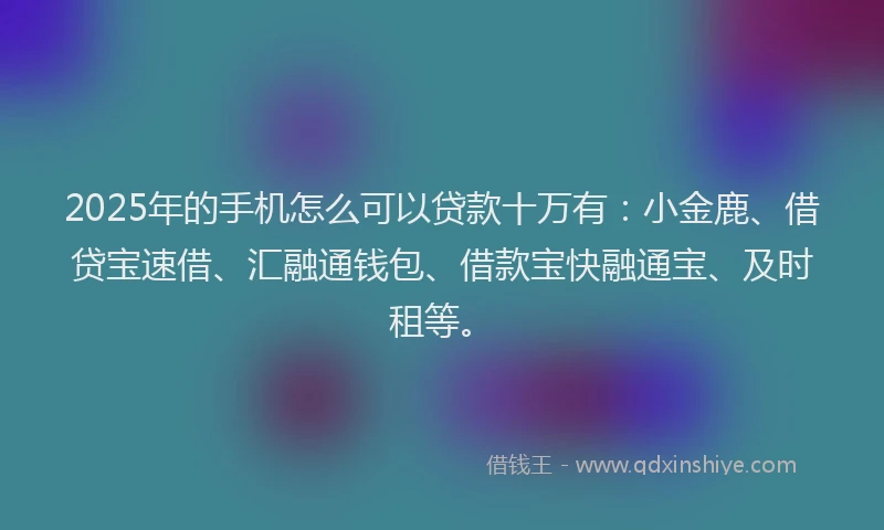 2025年的手机怎么可以贷款十万有：小金鹿、借贷宝速借、汇融通钱包、借款宝快融通宝、及时租等。