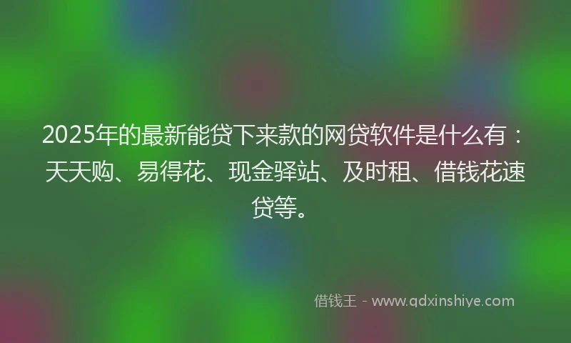 2025年的最新能贷下来款的网贷软件是什么有：天天购、易得花、现金驿站、及时租、借钱花速贷等。