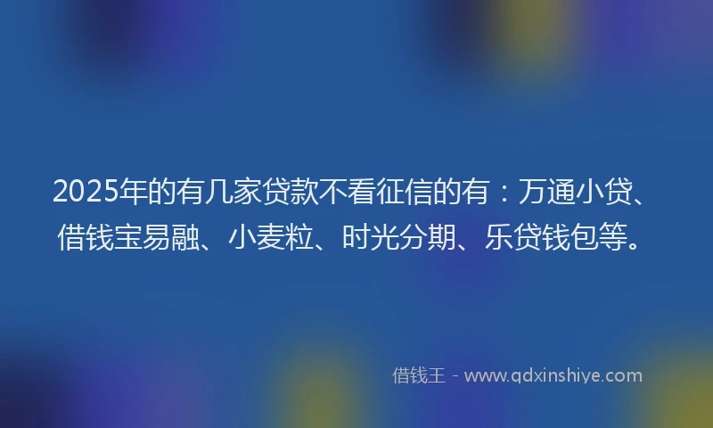 2025年的有几家贷款不看征信的有：万通小贷、借钱宝易融、小麦粒、时光分期、乐贷钱包等。