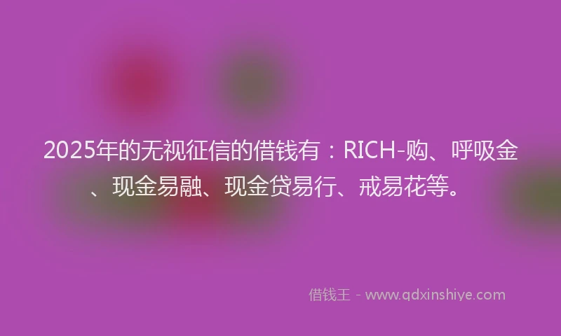 2025年的无视征信的借钱有：RICH-购、呼吸金、现金易融、现金贷易行、戒易花等。