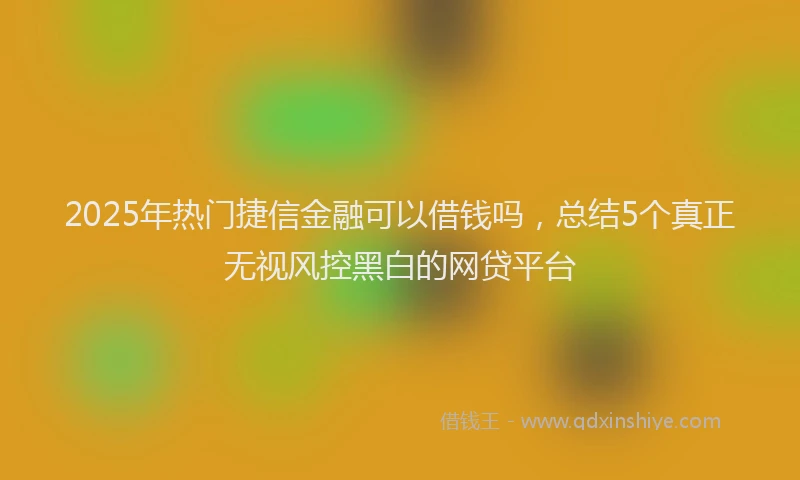 2025年热门捷信金融可以借钱吗，总结5个真正无视风控黑白的网贷平台