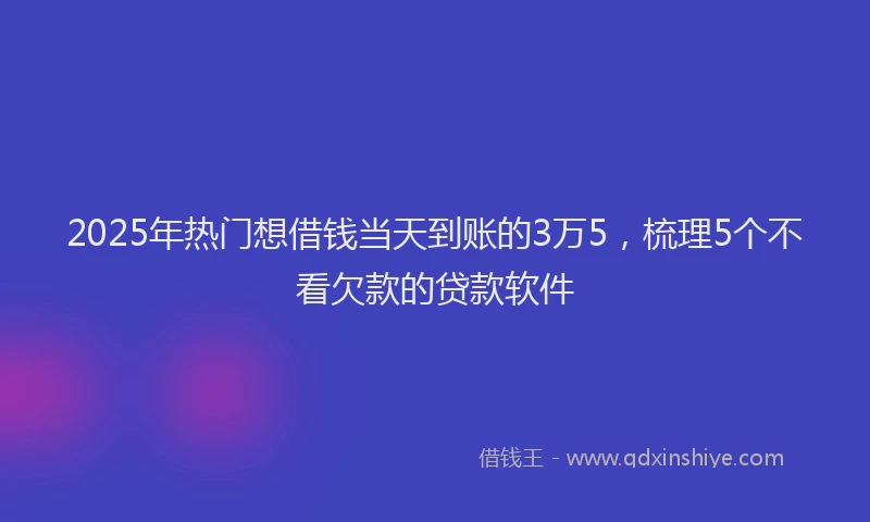 2025年热门想借钱当天到账的3万5，梳理5个不看欠款的贷款软件