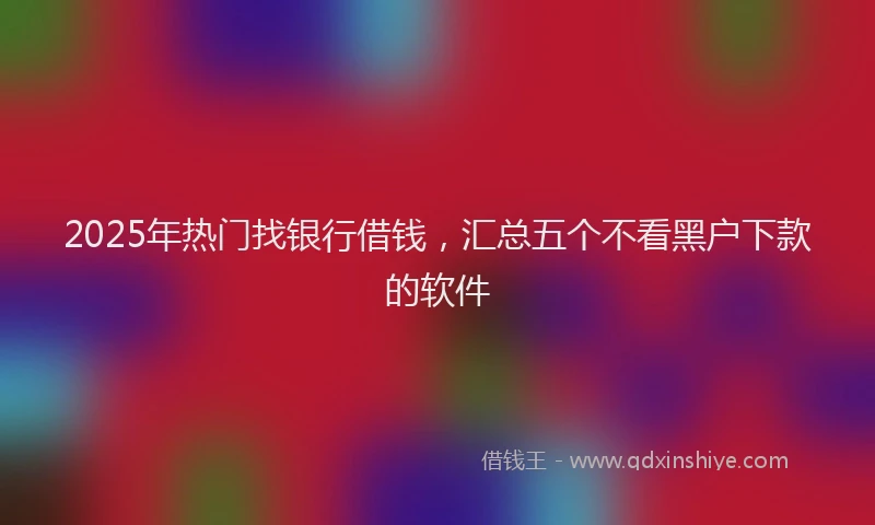 2025年热门找银行借钱，汇总五个不看黑户下款的软件