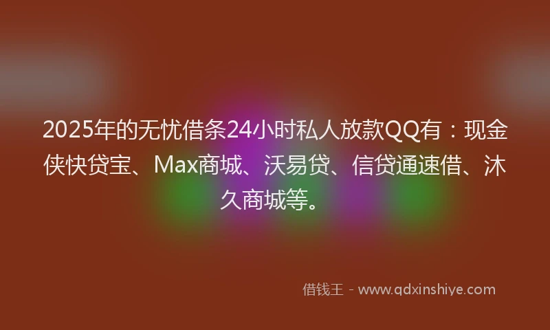 2025年的无忧借条24小时私人放款QQ有：现金侠快贷宝、Max商城、沃易贷、信贷通速借、沐久商城等。