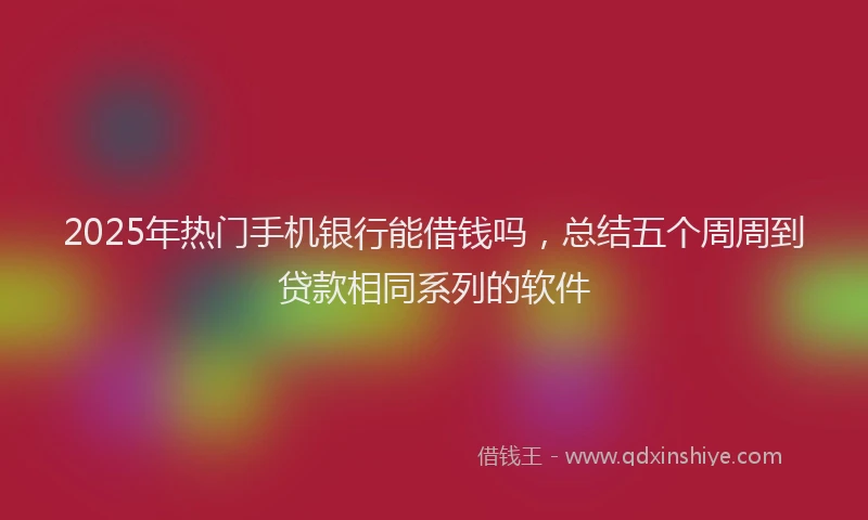 2025年热门手机银行能借钱吗，总结五个周周到贷款相同系列的软件