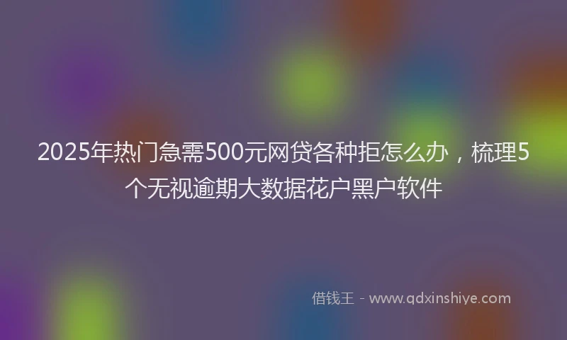 2025年热门急需500元网贷各种拒怎么办，梳理5个无视逾期大数据花户黑户软件