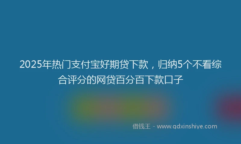 2025年热门支付宝好期贷下款，归纳5个不看综合评分的网贷百分百下款口子