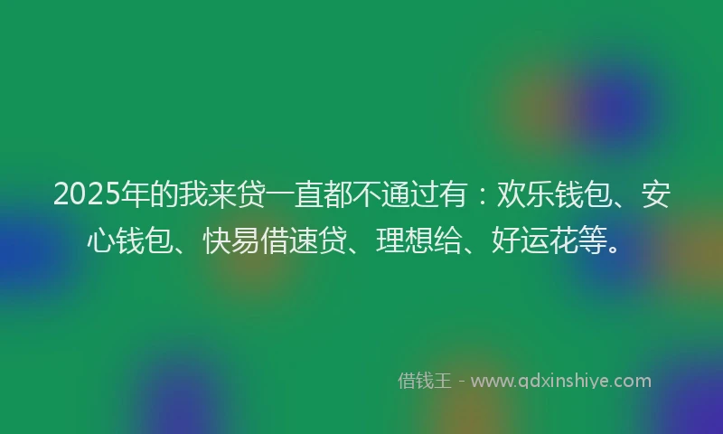 2025年的我来贷一直都不通过有：欢乐钱包、安心钱包、快易借速贷、理想给、好运花等。