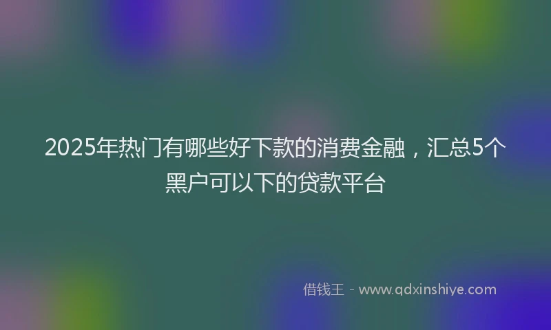 2025年热门有哪些好下款的消费金融，汇总5个黑户可以下的贷款平台