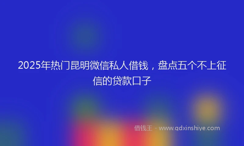 2025年热门昆明微信私人借钱，盘点五个不上征信的贷款口子