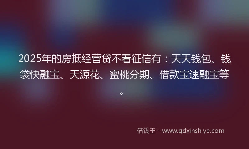 2025年的房抵经营贷不看征信有：天天钱包、钱袋快融宝、天源花、蜜桃分期、借款宝速融宝等。