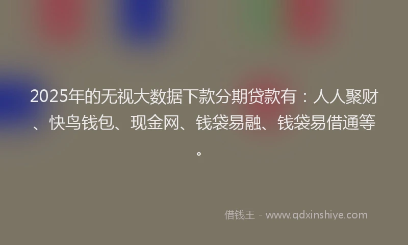 2025年的无视大数据下款分期贷款有：人人聚财、快鸟钱包、现金网、钱袋易融、钱袋易借通等。