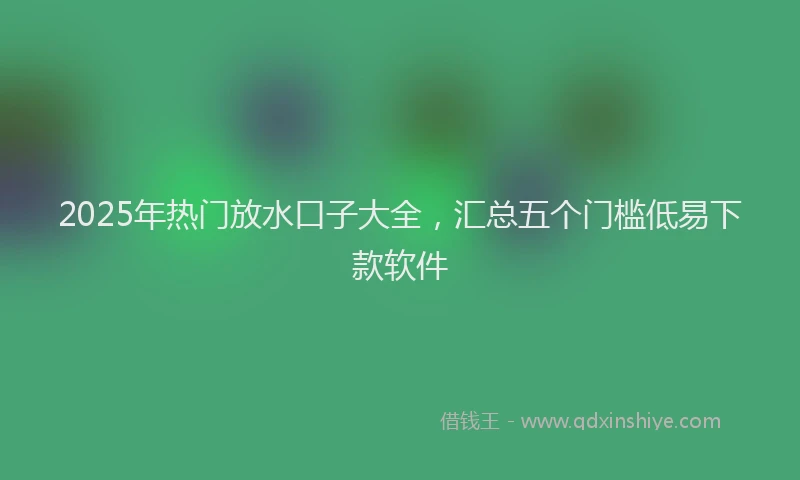 2025年热门放水口子大全，汇总五个门槛低易下款软件