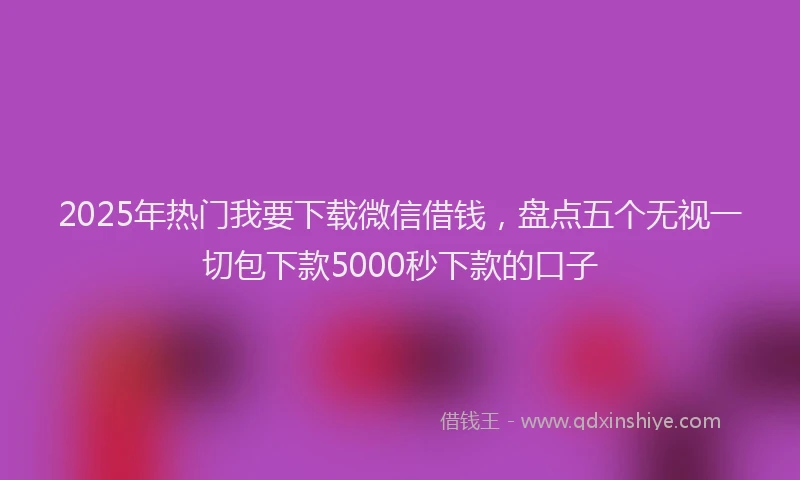 2025年热门我要下载微信借钱，盘点五个无视一切包下款5000秒下款的口子