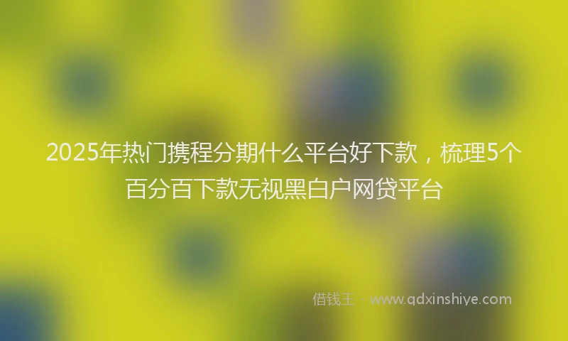 2025年热门携程分期什么平台好下款，梳理5个百分百下款无视黑白户网贷平台