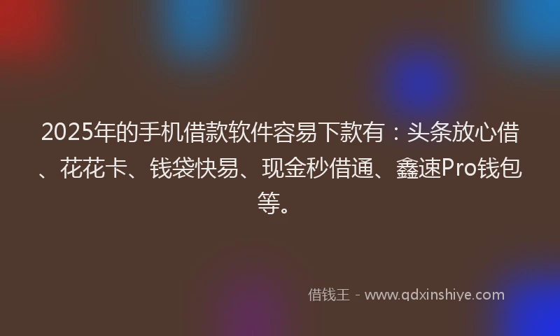 2025年的手机借款软件容易下款有：头条放心借、花花卡、钱袋快易、现金秒借通、鑫速Pro钱包等。