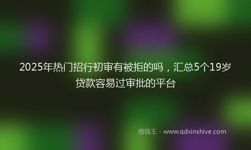 2025年热门招行初审有被拒的吗，汇总5个19岁贷款容易过审批的平台