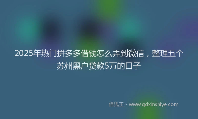 2025年热门拼多多借钱怎么弄到微信，整理五个苏州黑户贷款5万的口子
