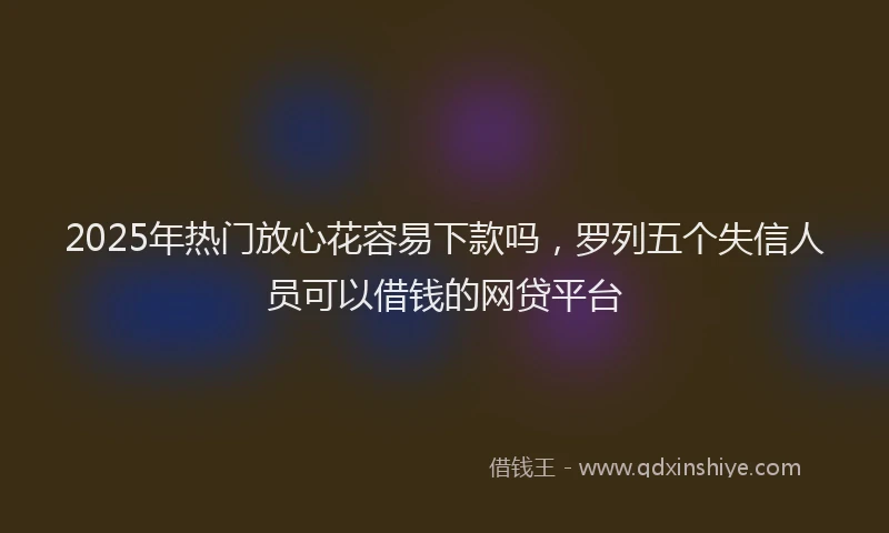 2025年热门放心花容易下款吗，罗列五个失信人员可以借钱的网贷平台
