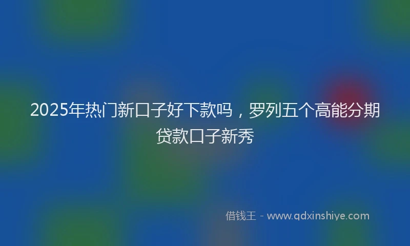 2025年热门新口子好下款吗，罗列五个高能分期贷款口子新秀