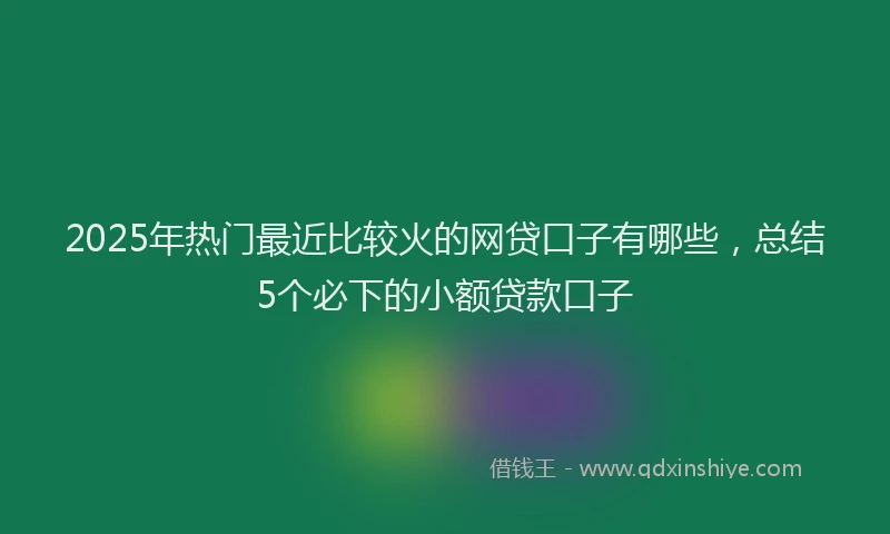 2025年热门最近比较火的网贷口子有哪些，总结5个必下的小额贷款口子