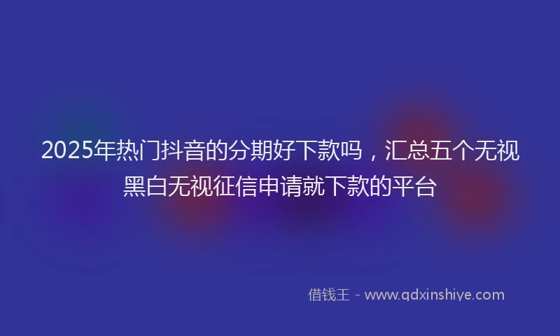 2025年热门抖音的分期好下款吗，汇总五个无视黑白无视征信申请就下款的平台